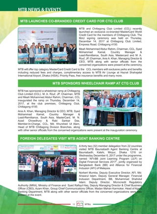 MTB LAUNCHES CO-BRANDED CREDIT CARD FOR CTG CLUB
MTB SPONSORS WHEELCHAIR RAMP AT CTG CLUB
FOREIGN DELEGATES VISIT MTB AGENT BANKING CENTRE
MTB and Chittagong Club Limited (CCL) recently
launched an exclusive co-branded MasterCard World
Credit Card for the members of Chittagong Club. The
MoU signing ceremony was held on Thursday,
December 14, 2017 at Chittagong Club Limited,
Empress Road, Chittagong 4100.
Meah Mohammed Abdur Rahim, Chairman, CCL, Syed
Mohammad Kamal, Country Manager &
Lead-Remittance, South Asia, Mastercard and M. A.
Rouf, JP, Chairman, Anis A. Khan, Managing Director &
CEO, MTB along with senior officials from the
concerned organizations were present at the ceremony.
MTB will offer top category MasterCard Credit Card to the CCL members with exclusive perks and benefits
including reduced fees and charges, complimentary access to MTB Air Lounge at Hazrat Shahajalal
International Airport, Dhaka (HSIA), Priority Pass, free insurance benefits and many more.
MTB has sponsored a wheelchair ramp at Chittagong
Club Limited (CCL). M. A. Rouf, JP, Chairman, MTB
and Meah Mohammed Abdur Rahim, Chairman, CCL
inaugurated the ramp on Thursday, December 14,
2017, at the club premises, Chittagong Club,
Chittagong 4100.
Anis A. Khan, Managing Director & CEO, MTB, Syed
Mohammad Kamal, Country Manager &
Lead-Remittance, South Asia, MasterCard, M. N.
Azad Chowdhury & Rabi Sankar Das,
Member-In-Charge, CCL, Md. Khurshed Ul Alam,
Head of MTB Chittagong Division Branches, along
with other senior officials from the concerned organizations were present at the inauguration ceremony.
A thirty two (32) member delegation from 22 countries
visited MTB Bauniabadh Agent Banking Centre at
Bauniabadh, Kalshi, Mirpur, Dhaka 1216 on
Wednesday December 6, 2017 under the programme,
named “AFI-BB Joint Learning Program (JLP) on
Digital Financial Services 2017”, jointly organized by
Bangladesh Bank (BB) and Alliance for Financial
Inclusion (AFI) of Malaysia.
Norbert Mumba, Deputy Executive Director, AFI, Md.
Anwarul Islam, Deputy General Manager, Financial
Inclusion Department, BB, Muhammad Shahidul
Islam, Deputy Director, Microcredit Regulatory
Authority (MRA), Ministry of Finance and Syed Rafiqul Haq, Deputy Managing Director & Chief Business
Officer (CBO), Azam Khan, Group Chief Communications Officer, Madan Mahan Karmoker, Head of Agent
Banking Department, MTB along with other senior officials from the concerned organizations were also
present at the event.
12 MTBiz
MTB NEWS & EVENTS
 