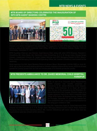13 MTBiz
MTB NEWS & EVENTS
MTB BOARD OF DIRECTORS CELEBRATES THE INAUGURATION OF
50TH MTB AGENT BANKING CENTRE
MTB PRESENTS AMBULANCE TO DR. ZAHED MEMORIAL CHILD HOSPITAL,
FARIDPUR
MTB Chairman, M. A. Rouf, JP, Vice Chairman, Md. Hedayetullah along with other members of the board of
directors and senior management has celebrated the inauguration of 50th MTB Agent Banking Centre by
cutting a cake at the bank’s Corporate Head Office, MTB Centre, 26 Gulshan Avenue, Dhaka 1212 on
Wednesday, December 27, 2017.
MTB Founding Chairman and Director, Syed Manzur Elahi along with other MTB Directors, Rashed A.
Chowdhury, Md. Abdul Malek, Md. Wakiluddin, Anjan Chowdhury, Q. A. F. M. Serajul Islam, Khwaja Nargis
Hossain, Independent Director, Dr. Sultan Hafeez Rahman and MTB Managing Director & CEO, Anis A.
Khan, Additional Managing Director & Chief Operating Officer, Md. Hashem Chowdhury were present at the
ceremony.
Since opening of its first Agent Banking Centre at Jahapur Bazar, Muradnagar, Comilla 3540 on June 06,
2016, with a view to providing banking services to hitherto unbanked citizens of the country, MTB has till date
opened 50 Centres spread over 43 rural and remote areas of 23 districts across the country.
MTB, as part of its Corporate Social Responsibility
(CSR) program, has recently presented an
ambulance to Dr. Zahed Memorial Child Hospital,
Faridpur. MTB Chairman, M. A. Rouf, JP, handed
over the key of the ambulance to the President, Dr.
Zahed Memorial Child Hospital, Shahidul Hasan at a
simple ceremony held at the bank’s Corporate Head
Office, MTB Centre, 26 Gulshan Avenue, Dhaka 1212
on Thursday, December 07, 2017. The hospital has
been established with a view to providing treatment to
the ailing poor children in 1980.
Vice President, Professor M A Samad, General Secretary, Md. Salahuddin Farid, Dr. Zahed Memorial Child
Hospital and MTB Director, Q. A. F. M. Serajul Islam, Managing Director & CEO, Anis A. Khan, Additional
Managing Director & Chief Operating Officer, Md. Hashem Chowdhury with senior officials from both the
organizations were also present at the ceremony.
MTB AGENT BANKING CENTRESMTB AGENT BANKING CENTRES
 