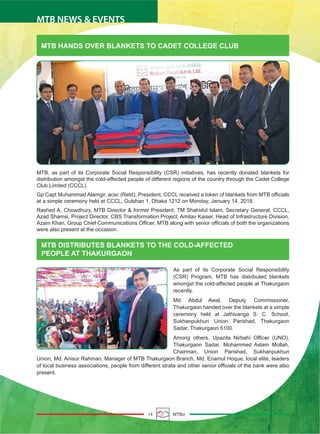 MTB HANDS OVER BLANKETS TO CADET COLLEGE CLUB
MTB DISTRIBUTES BLANKETS TO THE COLD-AFFECTED
PEOPLE AT THAKURGAON
MTB, as part of its Corporate Social Responsibility (CSR) initiatives, has recently donated blankets for
distribution amongst the cold-affected people of different regions of the country through the Cadet College
Club Limited (CCCL).
Gp Capt Muhammad Alamgir, acsc (Retd), President, CCCL received a token of blankets from MTB officials
at a simple ceremony held at CCCL, Gulshan 1, Dhaka 1212 on Monday, January 14, 2018.
Rashed A. Chowdhury, MTB Director & former President, TM Shahidul Islam, Secretary General, CCCL,
Azad Shamsi, Project Director, CBS Transformation Project, Amitav Kaiser, Head of Infrastructure Division,
Azam Khan, Group Chief Communications Officer, MTB along with senior officials of both the organizations
were also present at the occasion.
As part of its Corporate Social Responsibility
(CSR) Program, MTB has distributed blankets
amongst the cold-affected people at Thakurgaon
recently.
Md. Abdul Awal, Deputy Commissioner,
Thakurgaon handed over the blankets at a simple
ceremony held at Jathivanga S. C. School,
Sukhanpukhuri Union Parishad, Thakurgaon
Sadar, Thakurgaon 5100.
Among others, Upazila Nirbahi Officer (UNO),
Thakurgaon Sadar, Mohammed Aslam Mollah,
Chairman, Union Parishad, Sukhanpukhuri
Union, Md. Anisur Rahman, Manager of MTB Thakurgaon Branch, Md. Enamul Hoque, local elite, leaders
of local business associations, people from different strata and other senior officials of the bank were also
present.
14 MTBiz
MTB NEWS & EVENTS
 
