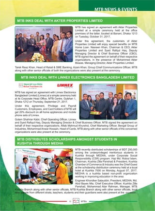15 MTBiz
MTB NEWS & EVENTS
MTB INKS DEAL WITH AKTER PROPERTIES LIMITED
MTB INKS DEAL WITH LINNEX ELECTRONICS BANGLADESH LIMITED
MTB DISTRIBUTES SCHOLARSHIPS AMONGST STUDENTS IN
KUSHTIA THROUGH MEDHA
MTB has signed an agreement with Akter Properties
Limited at a simple ceremony held at the office
premises of the latter, located at Banani, Dhaka 1213
on Tuesday, October 31, 2017.
Under this agreement, the customers of Akter
Properties Limited will enjoy special benefits on MTB
Home Loan. Nasreen Khan, Chairman & CEO, Akter
Properties Limited and Syed Rafiqul Haq, Deputy
Managing Director & Chief Business Officer (CBO),
MTB signed the agreement on behalf of their respective
organizations, in the presence of Mohammed Akter
Biswas, Managing Director, Akter Properties Limited.
Tarek Reaz Khan, Head of Retail & SME Banking, Azam Khan, Group Chief Communications Officer, MTB
along with other senior officials of both the organizations were also present at the ceremony.
MTB has signed an agreement with Linnex Electronics
Bangladesh Limited (Linnex) at a simple ceremony held
at its Corporate Head Office, MTB Centre, Gulshan 1,
Dhaka 1212 on Thursday, September 21, 2017.
Under this agreement, Privilege and Payroll
Customers, Employees, and Card holders of MTB will
get 20% discount on all home appliances and mobile
phone sets of Linnex.
Golam Shahriar Kabir, Chief Operating Officer, Linnex
and Syed Rafiqul Haq, Deputy Managing Director & Chief Business Officer, MTB signed the agreement on
behalf of their respective organizations. Aftab Mahmud Khurshid, Chief Marketing Officer, Bengal Group of
Industries, Mohammad Anwar Hossain, Head of Cards, MTB along with other senior officials of the concerned
organizations were also present at the ceremony.
MTB recently distributed scholarships of BDT 200,000
among the underprivileged meritorious students in
Kushtia through MEDHA, under Corporate Social
Responsibility (CSR) program. Haji Md. Robiul Islam,
Chairman, Kushtia Zilla Parishad & President, Kushtia
Chamber of Commerce & Industry was the Chief Guest
at the scholarship distribution ceremony held at a local
hotel at Kushtia 7000 on Monday, August 07, 2017.
MEDHA is a kushtia based non-profit organization
working in improving education in the area.
Engineer Khondker Salauddin, President, MEDHA, Md.
Abul Bayes Mia, Chief Executive Officer, Kushtia Zilla
Parishad, Mohammad Atiar Rahman, Manager, MTB
Kushtia Branch along with other senior officials, MTB Kushtia Branch along with other senior officials, local
elite, people from different strata, teachers, students and their guardians were also present at the occasion.
R
 