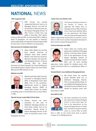 16 MTBiz
INDUSTRY APPOINTMENTS
NATIONAL NEWS
IPDC reappoints CEO
IPDC Finance has recently
reappointed Mominul Islam as its
Managing Director and CEO for
the third term. Mominul Islam was
the Deputy Managing Director of
IPDC Finance Limited from July
2008 to December 2011 before
joining as MD and CEO. He had joined IPDC in 2006 as
Head of Operations. He had worked in American
Express Bank (AEB) and Standard Chartered Bank (SCB)
for more than 7 years in diﬀerent crucial positions.
New top brass for Shahjalal Islami Bank
Akkas Uddin Mollah has recently
been elected Chairman of
Shahjalal Islami Bank Limited.
Mollah is the Chairman of Osman
Memorial Hospital and Chairman
and Managing Director of Russel
Spinning Mills Ltd, Russel
Garments Ltd, Ekram Sweaters Ltd, Russel Knitting Ltd,
Russel Washing Plant, Shahan Colours Ltd, Tania Cotton
Mills Ltd and PNR Fastener Co Ltd.
BKB gets new MD
Mohammad Helal Uddin has been
promoted as Managing Director
(MD) of Bangladesh Krishi Bank
(BKB). Prior to this promotion,
Mohammad served as Deputy
Managing Director (DMD) of
Janata Bank Limited. He started
his banking career in Janata Bank Ltd as a senior oﬃcer
in 1985.
Tabarak Hossain made AMD of Prime Bank
Tabarak Hossain has been
promoted to the post of
Additional Managing Director of
Prime Bank Limited. Prior to his
promotion, Tabarak served as
Deputy Managing Director of the
bank. He started his career in the
Bangladesh Air Force.
Raﬁqul Alam joins RAKUB as MD
The Financial Institutions Division of
the Ministry of Finance has
appointed Md Raﬁqul Alam as
Managing Director (MD) of Rajshahi
Krishi Unnyan Bank (RAKUB). Before
his new appointment, Md Raﬁqul
Alam was Deputy Managing Director
(DMD) of Agrani Bank Limited where he joined as a senior
oﬃcer in 1983. He also worked in Bangladesh Development
Bank Limited as Deputy Managing Director.
Premier Bank gets new AMD
Golam Awlia has recently been
appointed as Additional Managing
Director of Premier Bank Limited.
Prior to the appointment, he was
Deputy Managing Director of
United Commercial Bank Limited.
With over 33 years banking
experience, Awlia started his banking career with
United Commercial Bank as a probationary oﬃcer in
1983.
Standard Bank's new Additional Managing Director
Md Tariqul Azam has recently
joined Standard Bank Ltd. as
Additional Managing Director.
Prior to joining Standard Bank, he
was Additional Managing Director
of United Commercial Bank Ltd. He
started his banking career with
Sonali Bank in 1980.
New DMD for SIBL
Abu Naser Chowdhury has recently
been appointed as Deputy Managing
Director of Social Islami Bank Ltd.
Prior to the appointment, he was
Deputy Managing Director of Rupali
Bank. Chowdhury started his banking
career as a senior oﬃcer at Janata
Bank in 1986. He also served Janata Bank as general
manager for its Chittagong division.
 