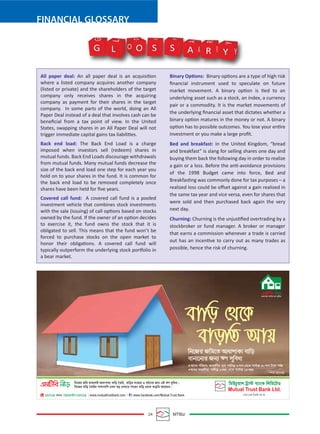 24 MTBiz
FINANCIAL GLOSSARY
All paper deal: An all paper deal is an acquisition
where a listed company acquires another company
(listed or private) and the shareholders of the target
company only receives shares in the acquiring
company as payment for their shares in the target
company. In some parts of the world, doing an All
Paper Deal instead of a deal that involves cash can be
beneﬁcial from a tax point of view. In the United
States, swapping shares in an All Paper Deal will not
trigger immediate capital gains tax liabilities.
Back end load: The Back End Load is a charge
imposed when investors sell (redeem) shares in
mutual funds. Back End Loads discourage withdrawals
from mutual funds. Many mutual funds decrease the
size of the back end load one step for each year you
hold on to your shares in the fund. It is common for
the back end load to be removed completely once
shares have been held for ﬁve years.
Covered call fund: A covered call fund is a pooled
investment vehicle that combines stock investments
with the sale (issuing) of call options based on stocks
owned by the fund. If the owner of an option decides
to exercise it, the fund owns the stock that it is
obligated to sell. This means that the fund won’t be
forced to purchase stocks on the open market to
honor their obligations. A covered call fund will
typically outperform the underlying stock portfolio in
a bear market.
Binary Options: Binary options are a type of high risk
ﬁnancial instrument used to speculate on future
market movement. A binary option is tied to an
underlying asset such as a stock, an index, a currency
pair or a commodity. It is the market movements of
the underlying ﬁnancial asset that dictates whether a
binary option matures in the money or not. A binary
option has to possible outcomes. You lose your entire
investment or you make a large proﬁt.
Bed and breakfast: In the United Kingdom, “bread
and breakfast” is slang for selling shares one day and
buying them back the following day in order to realize
a gain or a loss. Before the anti-avoidance provisions
of the 1998 Budget came into force, Bed and
Breakfasting was commonly done for tax purposes – a
realized loss could be oﬀset against a gain realized in
the same tax year and vice versa, even for shares that
were sold and then purchased back again the very
next day.
Churning: Churning is the unjustiﬁed overtrading by a
stockbroker or fund manager. A broker or manager
that earns a commission whenever a trade is carried
out has an incentive to carry out as many trades as
possible, hence the risk of churning.
G O S S A R Y Y
Y
R
R
A
A
S S
O
O
L
L
G
 