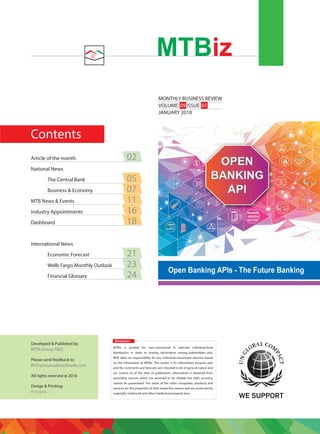 Contents
MONTHLY BUSINESS REVIEW
VOLUME: 09 ISSUE: 01
JANUARY 2018
MTBiz
Disclaimer:
MTBiz is printed for non-commercial & selected individual-level
distribution in order to sharing information among stakeholders only.
MTB takes no responsibility for any individual investment decision based
on the information at MTBiz. This review is for information purpose only
and the comments and forecasts are intended to be of general nature and
are current as of the date of publication. Information is obtained from
secondary sources which are assumed to be reliable but their accuracy
cannot be guaranteed. The name of the other companies, products and
services are the properties of their respective owners and are protected by
copyright, trademark and other intellectual property laws.
Developed & Published by
MTB Group R&D
Please send feedback to:
RnD@mutualtrustbank.com
All rights reserved @ 2018
Design & Printing:
Preview
Article of the month 02
National News
The Central Bank 05
Business & Economy 07
MTB News & Events 11
Industry Appointments 16
Dashboard 18
International News
Economic Forecast 21
Wells Fargo Monthly Outlook 23
Financial Glossary 24
Open Banking APIs - The Future Banking
 