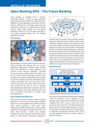 02 MTBiz
ARTICLE OF THE MONTH
Open Banking APIs - The Future Banking
Open banking, an emerging trend in ﬁnancial
technology (ﬁntech), is based on using application
programming interfaces (APIs) that enable third party
developers to build applications and services around a
ﬁnancial institution (FI). It facilitates greater ﬁnancial
transparency and helps FIs innovate and create new
revenue models. Open banking has been gaining
signiﬁcant momentum across the globe, especially in
the European banking industry, driven by changing
regulatory mandates1
.
The Concept
Open banking is a concept in ﬁnancial services based on
several principles that advocate the use of open
application programming interfaces (APIs) allowing
third party developers to build applications and
services around ﬁnancial institutions, increased
ﬁnancial transparency options for account holders, and
the use of open source technology to achieve these
principles. By using APIs, banking data will be available
in real-time, providing consumers with better ways to
conduct transactions, save, and invest their money.
Consumers may also have access to better loan terms
since lenders will be able to look at historical
transactional data to determine a borrower’s risk level.
Open banking also aims to give consumers better and
more personalized information for making sound
ﬁnancial decisions2
.
How It Makes the Diﬀerence
Open banking is meant to improve customers’ banking
experience in several ways. It forces large, established
banks to be more competitive with smaller and newer
banks, ideally resulting in lower costs, better
technology, and better customer service. Open banking
regulations require banks to publish, both online and
inside their branches, accurate and unbiased
information that lets consumers evaluate their service
quality, a move towards transparency designed to
motivate banks to provide the best possible customer
experience. Banks also have to notify customers about
unforeseen overdrafts and give them a grace period to
correct the problem and avoid overdraft charges. Open
banking is a major source of innovation in the banking
industry. For example, open banking APIs can facilitate
the sometimes onerous process of switching from using
one bank’s checking account service to another bank.
The API can also look at consumers’ transaction data to
identify the best ﬁnancial products and services for
them, such as a new savings account that would earn a
higher interest rate than the current savings account or
a diﬀerent credit card with a lower interest rate3
.
Ground for API
According to the World Retail Banking Report (WRBR),
“Given the pressures of cost, regulation and fast
evolving customer expectations that banks are already
struggling with, there is only so much that can be
focused on at the same time. This makes the option of
partnering with a ﬁntech highly attractive for banks.”
This realization has opened the door for the emergence
of Application Programming Interfaces (APIs), which
can bring together the power of customer insight and
ﬁntech innovations4
.
Banks
FinTechs
Broad
Customer Base
Extensive
Network
Regulatory
Expertise
Funding
Capabilities
Innovative
Products
Nimble
Solutions
Distinct
Culture
Benefits of bank and
fintech API collaboration
API
1 2 3 4
Agility
Effective
Utilization
of Data
Rise of
New Business
Models
Customer-Centric
Products and
Services
Enhanced
Customer
Trust
SOURCE: Capgemini Financial Services Analysis 2017 © June 2017 The Financial Brand
 