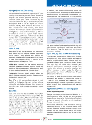 03 MTBiz
ARTICLE OF THE MONTH
Paving the way for API banking
The revised Directive on Payment Services (PSD2) is one
such regulatory mandate; one that aims to standardize,
integrate and improve payment eﬃciency in the
European Union (EU). PSD2, developed by the
European Commission (EC), is a recent major policy
development that is set to impact on Europe’s
payments industry. PSD2 seeks to standardize and
make inter-operable card, internet, and mobile
payments. The directive is expected to accelerate open
banking because it requires banks to open up data and
transactions to certain new payment market entrants.
By January 2018, all ﬁnancial institutions in the 28 EU
member states need to be PSD2 compliant. Although
this is a compliance obligation, it also paves the way for
a new business opportunity – open banking or API
banking – to be extended to banks’ corporate
customers5
.
Types of APIs
While APIs are not new to banking and are nothing
more than a structure for how software applications
should interact, they provide the gateway for
innovative, contextual solutions that would be diﬃcult
to oﬀer without Open Banking. As outlined by the
WRBR, there are three types of APIs6
:
Private APIs: These are APIs that are used within the
traditional banking organization, reducing friction and
enhancing operational eﬃciency. A vast majority (88%)
of banks viewed private APIs as essential in 2015.
Partner APIs: These are usually between a bank and
speciﬁc third-party partners, enabling the expansion of
product lines, channels, etc.
Open APIs: In this scenario, business data is made
available to third parties that many not have a formal
relationship with the bank. Because of the structure of
open APIs, many banks have a greater concern around
security.
Bank APIs
Most banks ease into the use of APIs, moving from
private, to partner and sometimes to open APIs. It is
believed that, over time, APIs will evolve to the more
extensive options in response to the consumer desire
for greater digital solutions not currently provided by
legacy organizations. This will also occur as both
ﬁntechs and traditional banking organizations
understand that they need each other’s strengths. This
collaboration will enable both banking organizations
and ﬁntech ﬁrms to oﬀer more to customers than
previously possible.
In addition, the product development process can
occur more quickly, responding to rapid changes in
digital technology and capabilities (voice banking, P2P,
loan processing, risk management, etc.). According to
the WRBR, 78.3% of banks are counting on APIs to help
them improve the customer experience, with ﬁntech
ﬁrms agreeing. They also agree that new revenue
streams are possible7
.
Open APIs, Big Data and Machine Learning
Open APIs will enable banking organizations to gather
actionable data from various internal and external
sources, including buying habits, ﬁnancial goals, rick
tolerance and even social interactions. Insight derived
from this data will enable more proactive (and
accurate) multi-channel marketing, moving from
reactive sales pitches to proactive solutions and
advisory services. In other words, the diﬀerence
between ‘rear-view mirror’ notiﬁcations and ‘ﬁnancial
GPS’ recommendations.
The ability to apply machine learning and artiﬁcial
intelligence will respond to the customer desires of
“Know me”, “Look out for me” and “Reward me.” This is
expected to greatly improve the customer experience
which currently lacks personalization and real-time
engagement8
.
Applications of API in the banking space
mobile apps development
General information or information not adapted to a
speciﬁc customer using the app, but which provides
data and news about what the institution oﬀers (such
as types of account, information on rates, cards and
ﬁnancial instruments etc.)
Personalized information and transactions through
information tailored to the customer (which would
require additional security measures in the access
system), the API could provide details of account
balances, make transfers, pay bills and receive account
alerts, etc.
Beneﬁts of
implementing bank APIs
Access to Additional
Customer Data
Reduced Time to
Market for Products
New Products and Services
Enhanced Customer
Experience
New Revenue
Streams
Increased Agility
Enhanced Operational
Eﬃciencies
Note: The percentage represents the FinTech
and banking executives who have given a
rating of 6 or 7 on a scale of 1-7 for each of
the beneﬁt.
FinTech Perspective
Bank Perspective
SOURCE:CapgeminiFinancialServicesAnalysis2017©June2017TheFinancialBrand
80%
60%
40%
20%
0%
 