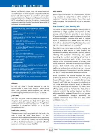 04 MTBiz
ARTICLE OF THE MONTH
Mobile functionality: those using the mobile app can
access functions on their device in conjunction with the
bank’s API, allowing them to use their camera (for
example to deposit a cheque), near ﬁeld communication
(NFC) technology (to identify themselves at automated
teller machines (ATMs), global positioning systems (GPS)
to ﬁnd the nearest branch etc.
alliances
An API can allow a bank’s partners to use its
infrastructure to oﬀer their services: shared-brand
credit cards, gift cards, reward programs, etc. The API
would also give partners real-time access to reports.
public APIs
The same APIs that banks use internally and to work
alongside their partners can help them gain new
customers, fostering additional business through their
integration in comparison facilities or in services
focused on sectors.
integration in devices
The device most closely associated with the bank – the
ATM – could be ﬁtted with sensors for NFC
communication and perform authentication. Potentially
this could be taken a step further; with banks oﬀering
an API so that local companies can provide oﬀers to
customers in the area around the ATM.
data analysis
Banks have access to data on certain aspects that are
very valuable to companies in other sectors: its
customers’ ﬁnancial information. Thus, they could
make proﬁtable the provision of access to aggregate
data9
.
The Future of Open Banking API
The future of open banking and APIs does not need to
be limited to simply a vertical enhancement of what
already exists. In fact, the potential of open banking
APIs extends far beyond traditional banking, to include
all of the services a consumer may want in a digital
world. As mentioned in the WRBR, “Banks that open up
their APIs to a global community of web developers can
tap into a stunning amount of innovation.”
Open banking presents opportunities for creating and
distributing a wide variety of both ﬁnancial and
non-ﬁnancial products and services, with the banking
retaining the customer relationship, but greatly
expanding the number and variety of services to
improve the customer’s quality of life. In an open
banking model, an unlimited number of partners could
insert themselves into the relationship development
process. Both ﬁntech ﬁrms and banks see the
traditional bank continuing to be the primary channel
for banking services. The question is whether banks are
the best to control innovation or even distribution.
WRBR quantiﬁed the robust appetite for closer
partnerships between ﬁntech ﬁrms and banks going
forward. The vast majority of banks (91.3%) and most
ﬁntech ﬁrms (75.3%) say they expect to collaborate in
the future, with banks providing access to their broad
resources, experience and expertise, and ﬁntech ﬁrms
oﬀering agility, speed to market and a fresh take on
customer-centricity. By working together and taking
advantage of APIs, banks and ﬁntech ﬁrms can leverage
their complementary strengths, enhancing the
customer experience much more than each entity
could do on its own10
.
1
https://www.gtnews.com/articles/api-banking-and-the-digital-transformation-of-business-part-1/
2
https://www.mulesoft.com/resources/api/what-is-open-banking
3
https://www.investopedia.com/terms/o/open-banking.asp
4
https://thefinancialbrand.com/65975/open-banking-api-fintech-partnerships/
5
https://www.gtnews.com/articles/api-banking-and-the-digital-transformation-of-business-part-1/
6
https://thefinancialbrand.com/65975/open-banking-api-fintech-partnerships/
7
https://thefinancialbrand.com/65975/open-banking-api-fintech-partnerships/
8
https://thefinancialbrand.com/65975/open-banking-api-fintech-partnerships/
9
https://www.gtnews.com/articles/api-banking-and-the-digital-transformation-of-business-part-1/
10
https://thefinancialbrand.com/65975/open-banking-api-fintech-partnerships/
Identifying API Use Cases in the Banking Industry
Applying the API identiﬁcation methodology to the banking industry
includes:
Internal developer (mobile app development)
General information
General information is information that is not tailored to the speciﬁc
customer using the app. This could include information about the
bank’s oﬀerings, such as:
• Account types and details
• ATM locations, branch locations and hours
• Business banking credit score checks, such as Beacon score
lookups in Canada
• Business banking oﬀerings, such as business overdraft, commer-
cial banking Guaranteed Investment Certiﬁcates (GICs) and
commercial mortgage
• Calculators and ﬁnancial tools
• Forex
• Interest, loan, CD and mortgage rates
• Other services such as credit card oﬀers, credit card selector,
• wealth management risk type and retirement fund types and
• classes-for example, ROTH or traditional IRAs in the US
• Routing numbers
• SEIFT and BIC codes
Mobile advantages
Customers using the app on a mobile device can beneﬁt from using
phone or tablet functions in conjunction with APIs provided by the
bank. Here are a few samples:
Camera: Use to deposit a check by snapping a photo and submitting via
a bank’s app-something often done today.
GPS services: Use with APIs to ﬁnd the nearest bank branch or ATM
Near-ﬁeld communication (NFC): Use with other security mechanisms
at an ATM to identify the customer and process pending transactions
such as a cash withdrawal
Digital wallet: Opens up many business opportunities to provide
payment services
 