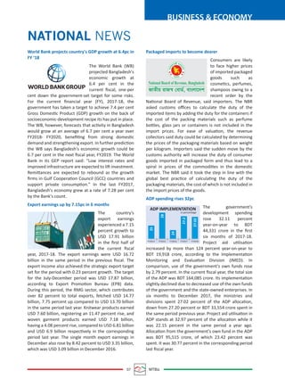 07 MTBiz
BUSINESS & ECONOMY
World Bank projects country's GDP growth at 6.4pc in
FY ‘18
The World Bank (WB)
projected Bangladesh's
economic growth at
6.4 per cent in the
current ﬁscal, one-per
cent down the government-set target for some risks.
For the current ﬁnancial year (FY), 2017-18, the
government has taken a target to achieve 7.4 per cent
Gross Domestic Product (GDP) growth on the back of
socioeconomic-development recipe its has put in place.
The WB, however, forecasts that activity in Bangladesh
would grow at an average of 6.7 per cent a year over
FY2018- FY2020, beneﬁting from strong domestic
demand and strengthening export. In further prediction
the WB says Bangladesh's economic growth could be
6.7 per cent in the next ﬁscal year, FY2019. The World
Bank in its GEP report said: "Low interest rates and
improved infrastructure are expected to lift investment.
Remittances are expected to rebound as the growth
ﬁrms in Gulf Cooperation Council (GCC) countries and
support private consumption." In the last FY2017,
Bangladesh's economy grew at a rate of 7.28 per cent
by the Bank's count.
Export earnings up by 7.15pc in 6 months
The country’s
export earnings
experienced a 7.15
percent growth to
USD 17.91 billion
in the ﬁrst half of
the current ﬁscal
year, 2017-18. The export earnings were USD 16.72
billion in the same period in the previous ﬁscal. The
export income also achieved the strategic export target
set for the period with 0.23 percent growth. The target
for the July-December period was USD 17.87 billion,
according to Export Promotion Bureau (EPB) data.
During this period, the RMG sector, which contributes
over 82 percent to total exports, fetched USD 14.77
billion, 7.75 percent up compared to USD 13.70 billion
in the same period last year. Knitwear products earned
USD 7.60 billion, registering an 11.47 percent rise, and
woven garment products earned USD 7.18 billion,
having a 4.08 percent rise, compared to USD 6.81 billion
and USD 6.9 billion respectively in the corresponding
period last year. The single month export earnings in
December also rose by 8.42 percent to USD 3.35 billion,
which was USD 3.09 billion in December 2016.
Packaged imports to become dearer
Consumers are likely
to face higher prices
of imported packaged
goods such as
cosmetics, perfumes,
shampoos owing to a
recent order by the
National Board of Revenue, said importers. The NBR
asked customs oﬃces to calculate the duty of the
imported items by adding the duty for the containers if
the cost of the packing materials such as perfume
bottles, glass jars or containers is not included in the
import prices. For ease of valuation, the revenue
collectors said duty could be calculated by determining
the prices of the packaging materials based on weight
per kilogram. Importers said the sudden move by the
customs authority will increase the duty of consumer
goods imported in packaged form and thus lead to a
spiral in prices of the commodities in the domestic
market. The NBR said it took the step in line with the
global best practice of calculating the duty of the
packaging materials, the cost of which is not included in
the import prices of the goods.
ADP spending rises 32pc
The government's
development spending
rose 32.11 percent
year-on-year to BDT
44,331 crore in the ﬁrst
six months of 2017-18.
Project aid utilisation
increased by more than 124 percent year-on-year to
BDT 19,918 crore, according to the Implementation
Monitoring and Evaluation Division (IMED). In
comparison, use of the government's own funds rose
by 2.79 percent. In the current ﬁscal year, the total size
of the ADP was BDT 164,085 crore. Its implementation
slightly declined due to decreased use of the own funds
of the government and the state-owned enterprises. In
six months to December 2017, the ministries and
divisions spent 27.02 percent of the ADP allocation,
down from 27.20 percent or BDT 33,554 crore spent in
the same period previous year. Project aid utilisation in
ADP stands at 32.97 percent of the allocation while it
was 22.15 percent in the same period a year ago.
Allocation from the government's own fund in the ADP
was BDT 95,515 crore, of which 23.42 percent was
spent. It was 30.77 percent in the corresponding period
last ﬁscal year.
NATIONAL NEWS
ADP IMPLEMENTATION
in percentage
FY2014 FY2015 FY2016 FY2017 FY2018
25
28
24
27.2
27.02
 
