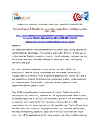 Aarkstore.com announces, a new market research report is available in its vast collection

 Printed, Organic & Flexible Electronics Forecasts, Players & Opportunities
                                 2012-2022

    http://www.aarkstore.com/reports/Printed-Organic-Flexible-Electronics-
            Forecasts-Players-Opportunities-2012-2022-198476.html

                http://www.aarkstore.com/feeds/IDTechEx-Ltd.xml

Summary:

This report provides the most comprehensive view of the topic, giving detailed ten
year forecasts by device type. The market is analyzed by territory, printed vs non
printed, rigid vs flexible, inorganic vs organic, cost of materials vs process cost and
much more, with over 200 tables and figures. Activities of over 1,000 leading
companies are given.


The report specifically addresses the big picture - including all thin film
photovoltaics, relevant display technologies and much more. Importantly, it
includes not only electronics which are printed, organic and/or flexible now, but it
also covers those that will be. Realistic timescales, case studies, existing products
and the emergence of new products are given, as are impediments and
opportunities for the years to come.


Over 3,000 organizations are pursuing printed, organic, flexible electronics,
including printing, electronics, materials and packaging companies. While some of
these technologies are in use now, with substantial growth in thin film photovoltaics
for example, others such as thin film transistors, developed by over 500
organizations, are only becoming commercially available now. The benefits of these
new electronics are numerous - ranging from lower cost, improved performance,
flexibility, transparency, reliability, better environmental credentials and much
more. Many of the applications will be newly created, and where existing electronic
 