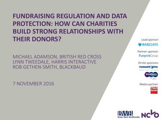 Drinks sponsors:
FUNDRAISING REGULATION AND DATA
PROTECTION: HOW CAN CHARITIES
BUILD STRONG RELATIONSHIPS WITH
THEIR DONORS?
MICHAEL ADAMSON, BRITISH RED CROSS
LYNN TWEEDALE, HARRIS INTERACTIVE
ROB GETHEN-SMITH, BLACKBAUD
7 NOVEMBER 2016
Partner sponsor:
Media partner:
Lead sponsor:
 
