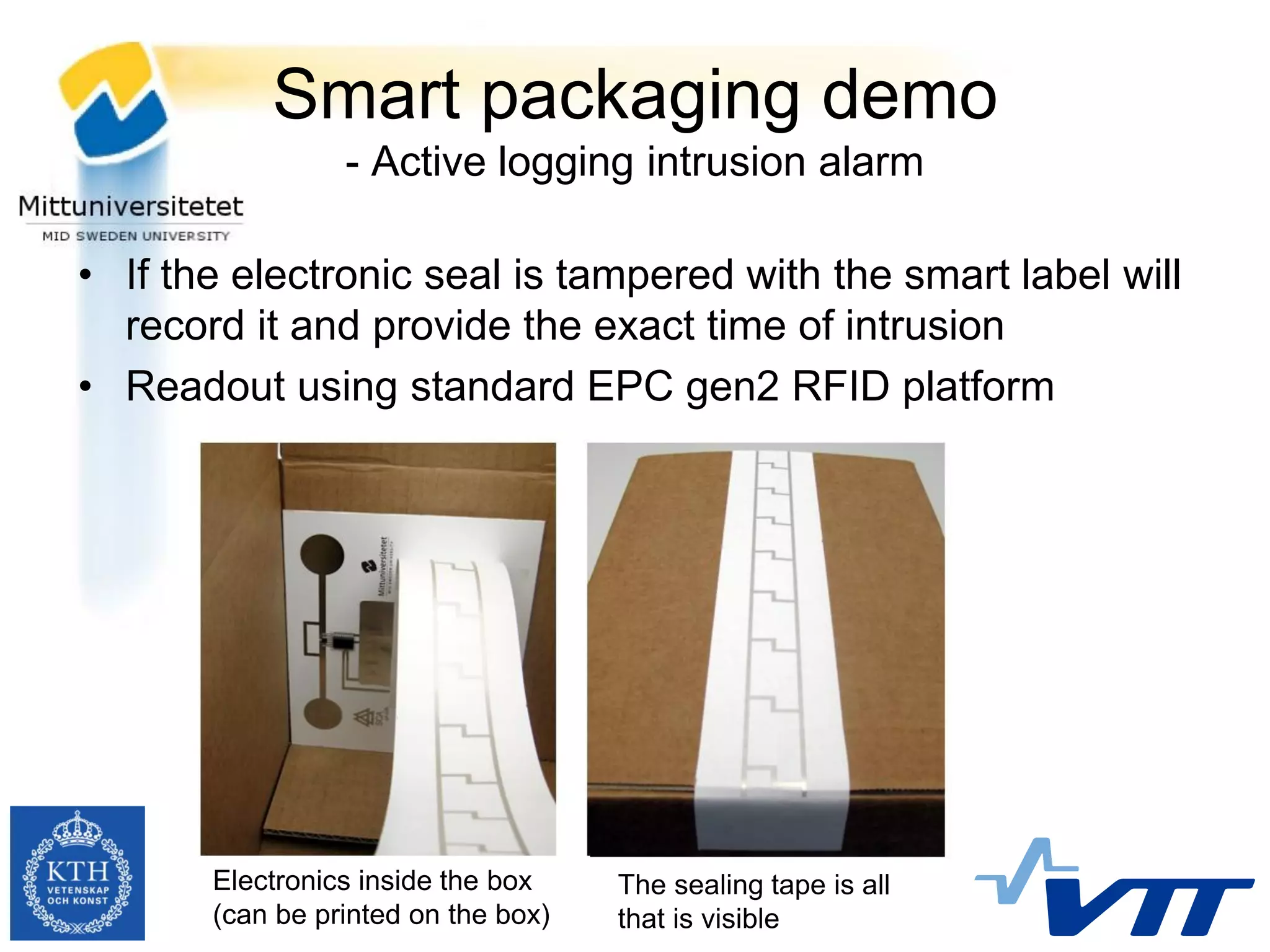 Smart packaging demo
                 - Active logging intrusion alarm

• If the electronic seal is tampered with the smart label will
  record it and provide the exact time of intrusion
• Readout using standard EPC gen2 RFID platform




       Electronics inside the box    The sealing tape is all
       (can be printed on the box)   that is visible
 