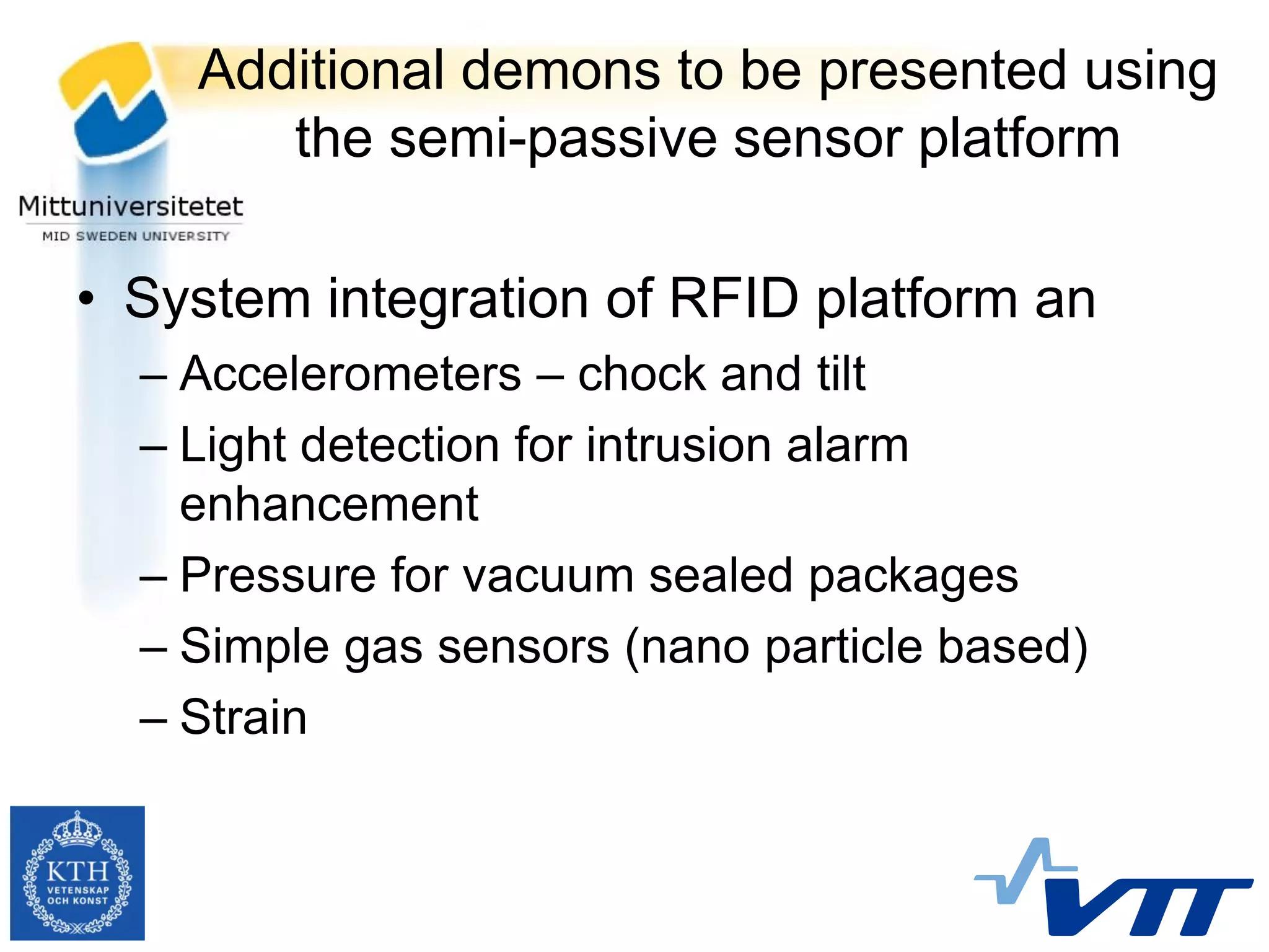 Additional demons to be presented using
       the semi-passive sensor platform

• System integration of RFID platform an
  – Accelerometers – chock and tilt
  – Light detection for intrusion alarm
    enhancement
  – Pressure for vacuum sealed packages
  – Simple gas sensors (nano particle based)
  – Strain
 
