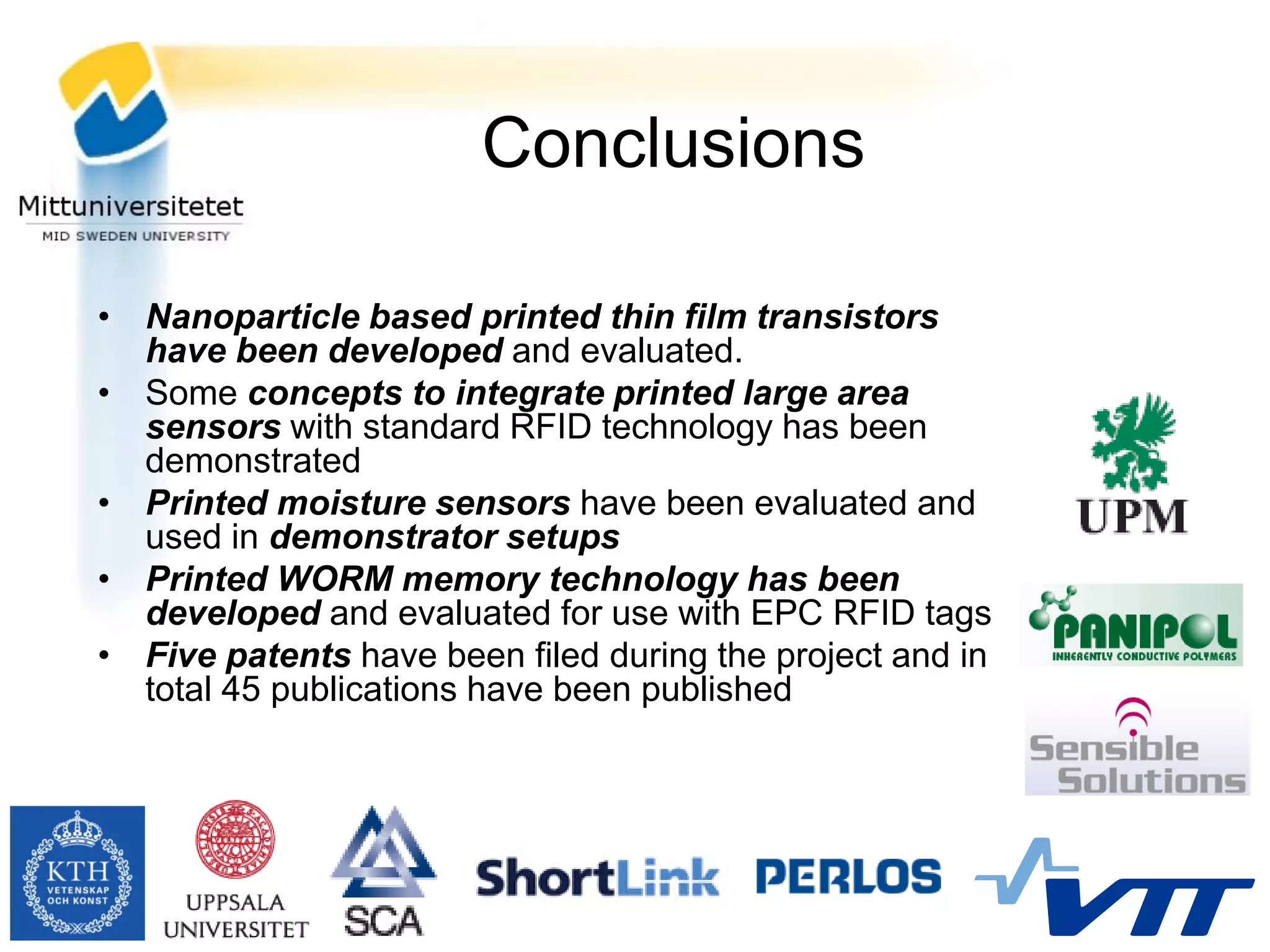 Conclusions

• Nanoparticle based printed thin film transistors
  have been developed and evaluated.
• Some concepts to integrate printed large area
  sensors with standard RFID technology has been
  demonstrated
• Printed moisture sensors have been evaluated and
  used in demonstrator setups
• Printed WORM memory technology has been
  developed and evaluated for use with EPC RFID tags
• Five patents have been filed during the project and in
  total 45 publications have been published
 