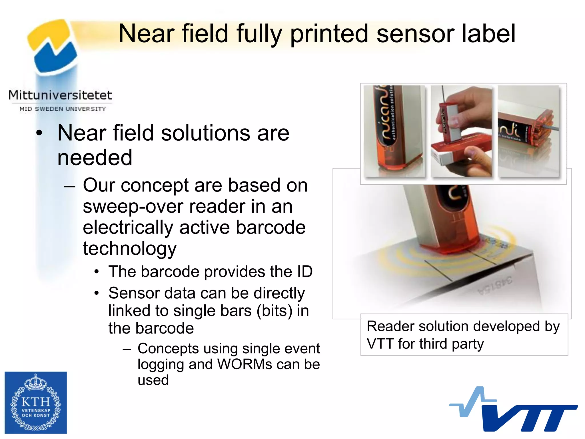 Near field fully printed sensor label


• Near field solutions are
  needed
  – Our concept are based on
    sweep-over reader in an
    electrically active barcode
    technology
     • The barcode provides the ID
     • Sensor data can be directly
       linked to single bars (bits) in
       the barcode                       Reader solution developed by
         – Concepts using single event   VTT for third party
           logging and WORMs can be
           used
 