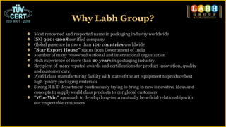Why Labh Group?
Most renowned and respected name in packaging industry worldwide
ISO 9001-2008 certified company
Global presence in more than 100 countries worldwide
"Star Export House" status from Government of India
Member of many renowned national and international organization
Rich experience of more than 20 years in packaging industry
Recipient of many reputed awards and certifications for product innovation, quality
and customer care
World class manufacturing facility with state of the art equipment to produce best
high quality packaging materials
Strong R & D department continuously trying to bring in new innovative ideas and
concepts to supply world class products to our global customers
"Win-Win" approach to develop long-term mutually beneficial relationship with
our respectable customers
 