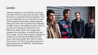 Context
’Vampire weekend’ is an American rock band
from New York City, they were formed in 2006.
The band is composed of three members, They
found a shared love of rock and African music
whilst studying at Columbia college together
where they met. Their first album was released
in 2008, it was an immediate success in the U.K
and the US, charting at number 15 in the
Official U.K Music Chart. Four singles were
released form the album, including their well
know single ‘A-Punk’ that charted, it peaked an
number 25 on the American Billboard Rock
music chart and number 38 in the U.K charts.
The success of ‘A-Punk’ was obvious due to it
being used in the hit 2008 film ‘Step Brothers’
featuring Will Ferrel.
 