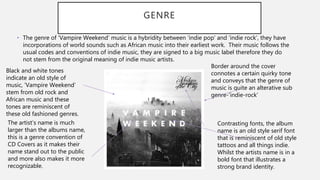 GENRE
• The genre of ‘Vampire Weekend’ music is a hybridity between ‘indie pop’ and ’indie rock’, they have
incorporations of world sounds such as African music into their earliest work. Their music follows the
usual codes and conventions of indie music, they are signed to a big music label therefore they do
not stem from the original meaning of indie music artists.
Black and white tones
indicate an old style of
music, ’Vampire Weekend’
stem from old rock and
African music and these
tones are reminiscent of
these old fashioned genres.
The artist’s name is much
larger than the albums name,
this is a genre convention of
CD Covers as it makes their
name stand out to the public
and more also makes it more
recognizable.
Border around the cover
connotes a certain quirky tone
and conveys that the genre of
music is quite an alterative sub
genre-’indie-rock’
Contrasting fonts, the album
name is an old style serif font
that is reminiscent of old style
tattoos and all things indie.
Whilst the artists name is in a
bold font that illustrates a
strong brand identity.
 
