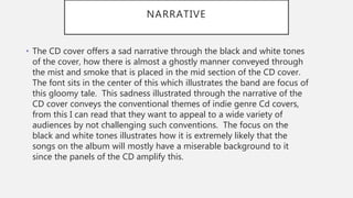 NARRATIVE
• The CD cover offers a sad narrative through the black and white tones
of the cover, how there is almost a ghostly manner conveyed through
the mist and smoke that is placed in the mid section of the CD cover.
The font sits in the center of this which illustrates the band are focus of
this gloomy tale. This sadness illustrated through the narrative of the
CD cover conveys the conventional themes of indie genre Cd covers,
from this I can read that they want to appeal to a wide variety of
audiences by not challenging such conventions. The focus on the
black and white tones illustrates how it is extremely likely that the
songs on the album will mostly have a miserable background to it
since the panels of the CD amplify this.
 