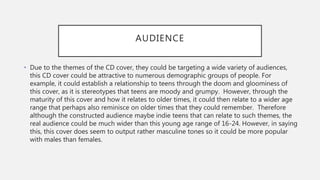 AUDIENCE
• Due to the themes of the CD cover, they could be targeting a wide variety of audiences,
this CD cover could be attractive to numerous demographic groups of people. For
example, it could establish a relationship to teens through the doom and gloominess of
this cover, as it is stereotypes that teens are moody and grumpy. However, through the
maturity of this cover and how it relates to older times, it could then relate to a wider age
range that perhaps also reminisce on older times that they could remember. Therefore
although the constructed audience maybe indie teens that can relate to such themes, the
real audience could be much wider than this young age range of 16-24. However, in saying
this, this cover does seem to output rather masculine tones so it could be more popular
with males than females.
 