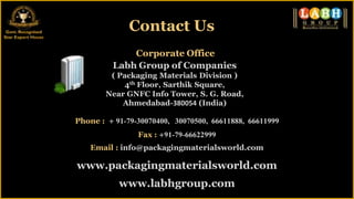 Contact Us
             Corporate Office
         Labh Group of Companies
         ( Packaging Materials Division )
            4th Floor, Sarthik Square,
        Near GNFC Info Tower, S. G. Road,
            Ahmedabad-380054 (India)

Phone : + 91-79-30070400, 30070500, 66611888, 66611999
                Fax : +91-79-66622999
    Email : info@packagingmaterialsworld.com

www.packagingmaterialsworld.com
           www.labhgroup.com
 