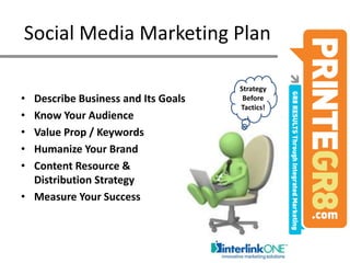Social Media Marketing Plan Strategy Before Tactics!Describe Business and Its GoalsKnow Your AudienceValue Prop / KeywordsHumanize Your BrandContent Resource & Distribution Strategy Measure Your Success