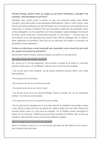 Parinte Cleopa, pentru morti ce slujbe se pot face? Parastase, Luturghii? De
exemplu, cate parastase se pot face?
Parintele meu, pentru morti si pentru vii cea mai puternica slujba este Sfanta
Liturghie, care este jurtfa si rascumpararea Mantuitorului. Daca a murit cineva, este
bine sa porneasca patruzeci de zile de liturghii (ca la Liturghie se scot particele si are
comuniune cu Hristos in Sfantul Potir prin particele) si patruzeci de panohide. Acolo
se fac dezlegarile, ca la o panahida sunt noua dezlegari: sapte dezlegari mici facute
de preot, atunci cand zice: „Dumnezeul duhurilor si a tot trupul…”, si doua mari, pe
care trebuie sa le zica episcopul sau preotul. Deci 360 de dezlegari are un suflet in
sase saptamani la panahida. Deci poti sa pui patruzeci de liturghii si patruzeci de
panahide in sase saptamani.

Si daca nu stim daca a murit spovedit sau impartasit, cum a murit de mai multi
ani, putem sa-l punem la pomelnic?
Numai daca moare sinucis, Doamne fereste, pe acela nu-l mai poti pune.

Dar daca moare de moarte normala?
Da, oricum ar fi. Ca zice Apostolul: omul murind a incetat de la pacat, nu mai face
pacatul. Il poti pune, e fiu al Bisericii. Iata pe cine nu poti pune la Liturghie:

• Nu se pot pune intai sectantii, ca fac pacat impotriva Duhului Sfant, cum arata
Sfantul Efrem;

• Nu se pot pune cei sinucisi;

• Nu se pot pune cei ce au trait necununati;

• Nu se pot pune cei ce au murit in duel;

• Nu se pot pune cei ce au refuzat Sfintele Taine la moarte. Nu vor sa primeasca
preotul, n-ai voie sa-i pui la slujbe;

• Nu-i poti pune pe cei ce au injurat de lucruri sfinte;

• Nu se pot pune la Liturghie cei ce s-au luat neamuri in casatorie, de la spita a sasea
in jos. Spita a sasea sunt veri de gradul doi. Spita a patra sunt veri intai. Astea sunt
pricinile pentru care nu-i poti pune la Liturghie. Iar la Psaltire numai sinucigasii si
ereticii nu se pot pune. Ceilalti se pot pune fara particele la Psaltire. Dar sa scrii pe
pomelnic: fara particele. N-are comuniune la Sfanta Liturghie.

Poti sa mergi la cei care sunt necununati?
Daca ai mancat in casa la un on necununat, patruzeci de zile trebuie sa faci canon,
caci masa lor este spurcata.
 