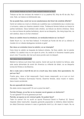 Si ce canon trebuie sa faci? Cate metanii trebuie sa faci?
Trebuie sa faci de cincizeci de metanii in zi cu psalmul 50, timp de 40 de zile. Nu-i
voie, frate, sa traiaca ca dobitoacele asa.

Ce se poate face, cand vor sa se casatoreasca doi tineri de credinte diferite?
Cand vei vedea ca a luat un ortodox pe o patolica sau o protestanta sau o eveica sau
o turcoaica, astea se cheama casatorii mixte. Totdeauna femeia trebuie sa treaca la
partea barbatului. Daca barbatul este ortodox, ea trebuie sa devina ortodoxa. Daca
nu vrea sa treaca de partea barbatului, atunci sa se desparta. „Nu merg dupa tine, ca
esti catolica, daca nu te faci ortodoxa”.

Daca un catolic trece la ortodocsi, ce randuiala trebuie sa i se faca?
Gata! Acum nu i se mai face botezul. Il miruiesti pe frunte de trei ori cu sfantul si
marele mir si-i citeste dezlegarea randuita si gata!

Dar daca un orotodox trece la catolici, ce se intampla?
Care trece la catolici se leapada de botezul ortodox. Se face catolic, dar isi pierde
sufletul. Cu catolicii inca nu am ajuns la unire. Au cedat ei in favoarea noastra pana
acum vreo 13 puncte, dar mai sunt zece puncte care ne despart.

Dar daca trece la iehovisti?
Martorii lui Iehova sunt draci fara coarne. Cand veti auzi de martorii lui Iehova, asta
este secta alimentata de evreii din America cu miliarde de dolari, ca sa desparta
lumea de Hristos si de Biserica.

Am o ruda care a trait 60 de ani si a murit asa, fara veste, fara spovedanie. Ce
pot sa-i fac?
Foarte greu, daca a fost nespovedit. Cand moare nespovedit, ca si cum ar muri
nebotezat. Fereasca Dumnezeu! Numai, Doamne fereste, daca moare in razboi,
daca moare accidentat.

Nu era spovedit din tinerete.
De atata vreme nespovedit? Si cum a putut trai atat?…

Parinte Cleopa, ce sa fac ca nu reusesc sa-mi gasesc un duhovnic?
Tu sa-l gasesti? El sa te gaseasca pe tine!
Parinte, se spune ca vin vremuri grele. Ce putem face?
Tata-i la carma! Voi nu auziti ce spune Proorocul David in Psalmul 32. Domul
risipeste sfatul neamurilor, leapada gandurile popoarelor si defaima sfatul boierilor.
Iar sfatul Domnului ramane in veac si gandurile inimii Lui, din neam in neam. Nu va
 