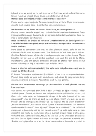tulburati si nu va temeti, ca nu va fi cum vor ei. Ehei, cate vor ei sa faca! Voi nu va
temeti! Rugati-va si faceti Sfanta Cruce cu credinta si fug toti dracii!
Mamele care isi ormoara pruncii se mai mantuiesc sau nu?
Pentru avorturi, dumnezeiestile Canoane opresc 20 de ani de la Sfanta Impartasanie,
daca l-a facut cu voia. Daca l-a pierdut fara voie, numai doi ani.

Dar femeile care se feresc sa ramana insarcinate, ce canon primesc?
Care se pazesc sa nu faca copii, sunt oprite de Sfanta Impartasanie noua ani. Daca
inceteaza si face canon, il aduci la doi ani aproape de Sfanta Impartasanie. Daca nu,
intra la canonul celor care fac avort. –
Daca se intampla ca preotul sa verse din Cinstitele Daruri, ce canon primeste?
La o sfanta biserica un preot batran s-a impiedicat de o pesoana care statea sa
treaca peste ea.
Mare pacat au persoanele care stau in calea preotului batran, cand el iese cu
Cinstitele Daruri, caci le poate varsa. S-a intamplat la mai multi preoti batrani.
Cinstitele Taine inca nu-s sfintite, dar preotul pentru asta este oprit un timp de Sfanta
Liturghie, iar cel care a fost piedica preotului, este oprit trei ani de la Sfanta
Impartasanie. Daca ar fi darurile sfintite si s-ar varsa din Sfantul Potir, atunci preotul
nu mai poate sluji un timp si trebuie sa-i dea arhiereul canon.

La noi la biserica se ingramadeste in fata sa le puna potirul pe cap, cand iese la
sfarsit cu Sfintele Daruri.
Ei, lumea! Cate capete, atatea minti. Sunt biserici in tara unde nu se pune la nimeni.
Preotul, daca poate sa puna putin sfantul potir, sa-l atinga de capul omului, bine,
daca nu, nu are nici o obligatie. Asta-i obicei local, nu este general.

Parinte sotul meu nu vrea sa mearga pe calea credintei si ma lupt cu el, dar nu-
l pot convinge.
Stai oleaca! Nu-l poti face sfant dintr-o data! Ce vreau sa spun? Sfantul Teodor
Studitul spune: „Femeie, nu incerca sa-l faci pe barbat sfant dintr-o data, ca nu poti!
Cate putin, cate putin se imbogateste cineva si la cele trupesti si la cele
duhovnicesti”. „Hai sa tinem azi post, ca este sfanta vineri!” „Nu pot, ca eu am
treaba!” „Hai sa tinem pana la amiaza!” Da-i cu lingurita! „Hai sa facem milostenie!”
„Nu am de unde da!” „Hai sa dam macar o paine in numele Domnului. Un pahar de
apa in numele Domnului!” „Lasa injuratul!” „Nu pot, ca sunt obijnuit!” „Uite ce! Lasa-l
macar o zi! Ia lupta-te tu o zi, sa vezi ca n-ai sa mori!” La toata fapta buna ia-l cate
oleaca! Si asa incetul cu incetul vede el ca a avansat; si apoi incepe si el sa puna
vointa mai tare. Dar nu deodata: „Mai, sa nu faci asa! Ca nu umbli asa!” Daca ai sa
faci asa, dai cu toporul unde-i ata slaba si se rupe. Imi povestea o femeie aici:
„Parinte, ma lupt cu el de zece ani de zile sa pastram oleaca de curatie in posturi, la
 
