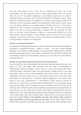 zile mari. N-am reusit in nici un chip. Am zis: «Doamne, as vrea si eu sa ma
impartasesc!». Ca din cauza lui nici ea nu putea primi Sfintele Taine. Si-i spune:
„Mai, uite ce-i! Te rog, pentru dragostea lui Iisus Hristos, lasa-ma sa fiu curata in
Saptamana Mare, sa postesc si eu, sa ma pot impartasi!” Ca preotul i-a spus: „Daca
poti sa tii o saptamana macar, te impartasesc”. Ca daca nu tine curatia, poate sa tina
tot postul si tot nu se poate impartasi. Ea postea pana la Pasti postul, dar din cauza
lui nu se putea impartasi, ca nu pazea curatia in familie. Si el zice: „Ii cam mult o
saptamana!” Dar a invatat-o o ruda de-a ei batrana: „Fata, ia tine tu trei zile post
negru si sa vezi ce-o sa faca Dumnezeu cu dansul!” Trei zile n-a gustat nici apa,
nimic. La trei zile i-a dat Dumnezeu o boala si a zacut pana la Pasti. Nu i-a mai
trebuit nimic! Trecuse Pastele! I-a spus femeia: „Acum ce zici? Ai sa tii de acum
posturile?” „De acum tin toata viata, ca era sa mor! Nu-mi mai trebuie nimic!” a zis el.
L-a biruit femeia cu postul si cu rugaciunea.

Parinte, ce inseamna anatema?
Trei pedepse are Biserica! Afurisenia, pe care o dezleaga duhovnicul la spovedanie;
caterisirea, la persoanele sfintite – diaconi si preoti –, pe care o poate dezlega
episcopul; iar anatema o poate dezlega, cu mare greutate, Sfantul Sinod. Anatema
inseamna pogorarea de viu in iad cu dracii si taierea de la Trupul tainic al Bisericii lui
Iisus Hristos. Sectarii sunt dati anatema, pentru ca s-au rupt de la Trupul lui Hristos,
care este Biserica.

Parinte, ce reprezinta metaniile pe care le avem drept canon?
Cata frumusete si cata armonie este intre cele patru stihii ale pamantului: apa, aer,
pamant si foc; cele patru zidiri lucreaza intre ele unite si amestecate si
neamestecate. Doua sunt grele, si doua usoare. In om se vad aceste patru stihii,
cand face metanii: doua stihii il trag in jos, catre pamant; si doua il ridica in sus, catre
Dumnezeu. Focul si aerul il ridica; pamantul si apa mereu il trag in jos. Omul este
samburele universului. Grecii au zis ca omul este o lume mica in cea mare, adica
microcosmos in macrocosmos, iar Sfantul Grigorie Bogoslovul a zis invers: lume
mare in cea mica, macrosocmos in microcosmos. Omul, cand se inchina lui
Dumnezeu cu toata inima si cu toate puterile sufletesti ale lui si cu cele firesti, aduce
mereu lui Dumnezeu cerul si pamantul, pe care le contine el intr-insul. Omul are din
cele patru lumi: lumea minerala, lumea vegetala, lumea animala si lumea duhurilor, si
mai presus de ea, are minte, cuvant si duh; duhul fiind in chip de raze de lumina in
mijlocul inimii, cum arata preaindumnezeitul la minte Grigorie Palama. Ce este duhul
cel de viata facator, care este in chip de raze in mijlocul inimii, cu care omul este mai
mare decat ingerii? Este un dor ganditor care sta intre mine si intre cuvant si
care circumscrie in sine si pe cuvant si pe minte. Precum Duhul Sfant in sanul
Sfintei Treimi cuprinde si pe Tatal si pe Fiul, asa acest duh de viata cuprinde mintea
 
