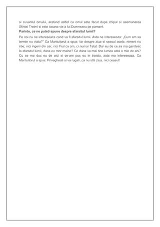 si cuvantul omului, aratand astfel ca omul este facut dupa chipul si asemanarea
Sfintei Treimi si este icoana vie a lui Dumnezeu pe pamant.
Parinte, ce ne puteti spune despre sfarsitul lumii?
Pe noi nu ne intereseaza cand va fi sfarsitul lumii. Asta ne intereseaza: „Cum am sa
termin eu viata?” Ca Mantuitorul a spus: Iar despre ziua si ceasul acela, nimeni nu
stie; nici ingerii din cer, nici Fiul ca om, ci numai Tatal. Dar eu de ce sa ma gandesc
la sfarsitul lumii, daca eu mor maine? Ce daca va mai tine lumea asta o mie de ani?
Cu ce ma duc eu de aici si ce-am pus eu in traista, asta ma intereseaza. Ca
Mantuitorul a spus: Privegheati si va rugati, ca nu stiti ziua, nici ceasul!
 