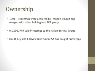 Ownership
• 1991 – Printemps were acquired by François Pinault and
merged with other holding into PPR group
• In 2006, PPR sold Printemps to the Italian Borletti Group
• On 31 July 2013, Divine Investment SA has bought Printemps
 