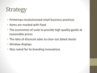 Strategy
• Printemps revolutionized retail business practices
• Items are marked with fixed
• The economies of scale to provide high quality goods at
reasonable prices
• The idea of discount sales to clear out dated stocks
• Window displays
• Was noted for its branding innovations
 