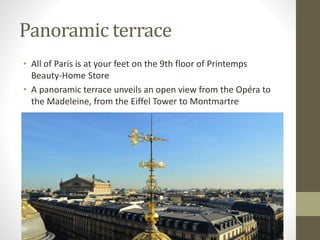 Panoramic terrace
• All of Paris is at your feet on the 9th floor of Printemps
Beauty-Home Store
• A panoramic terrace unveils an open view from the Opéra to
the Madeleine, from the Eiffel Tower to Montmartre
 