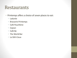 Restaurants
• Printemps offers a choice of seven places to eat:
• Ladurée
• Brasserie Printemps
• Café Pouchkine
• Cojean
• Café Be
• The World Bar
• Le Déli-Cieux
 