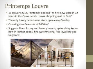 Printemps Louvre
• 15 January 2014, Printemps opened "its first new store in 32
years in the Carrousel du Louvre shopping mall in Paris”
• The only luxury department store open every Sunday
• Covering a surface area of 2600 m²
• Suggests finest luxury and beauty brands, epitomising know-
how in leather goods, fine watchmaking, fine jewellery and
fragrances.
 