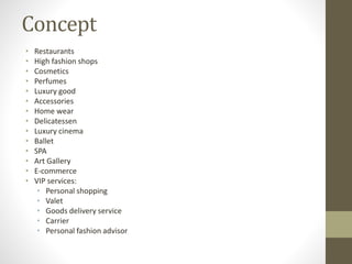 Concept
• Restaurants
• High fashion shops
• Cosmetics
• Perfumes
• Luxury good
• Accessories
• Home wear
• Delicatessen
• Luxury cinema
• Ballet
• SPA
• Art Gallery
• E-commerce
• VIP services:
• Personal shopping
• Valet
• Goods delivery service
• Carrier
• Personal fashion advisor
 