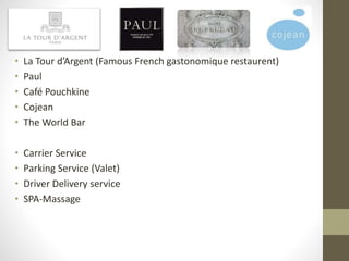 • La Tour d’Argent (Famous French gastonomique restaurent)
• Paul
• Café Pouchkine
• Cojean
• The World Bar
• Carrier Service
• Parking Service (Valet)
• Driver Delivery service
• SPA-Massage
 