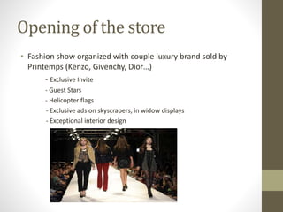 Opening of the store
• Fashion show organized with couple luxury brand sold by
Printemps (Kenzo, Givenchy, Dior…)
- Exclusive Invite
- Guest Stars
- Helicopter flags
- Exclusive ads on skyscrapers, in widow displays
- Exceptional interior design
 