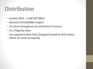 Distribution
• Income 2014 - 1 248 587 000 €
• whereof 410 640 800 € export
• 25 stores throughout the world (24 in France)
• It’s a flagship store
• Can expand to New York, Singapore (need to think about
where we want to expand)
 