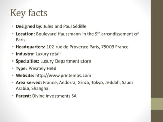 Key facts
• Designed by: Jules and Paul Sédille
• Location: Boulevard Haussmann in the 9th arrondissement of
Paris
• Headquarters: 102 rue de Provence Paris, 75009 France
• Industry: Luxury retail
• Specialties: Luxury Department store
• Type: Privately Held
• Website: http://www.printemps.com
• Area served: France, Andorra, Ginza, Tokyo, Jeddah, Saudi
Arabia, Shanghai
• Parent: Divine Investments SA
 