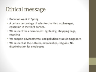 Ethical message
• Donation week in Spring
• A certain percentage of sales to charities, orphanages,
education in the third parties.
• We respect the environment: lightening, shopping bags,
recycling
• We support environmental and pollution issues in Singapore
• We respect all the cultures, nationalities, religions. No
discrimination for employees
 
