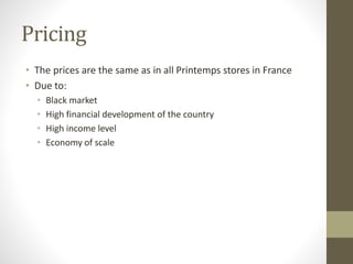 Pricing
• The prices are the same as in all Printemps stores in France
• Due to:
• Black market
• High financial development of the country
• High income level
• Economy of scale
 
