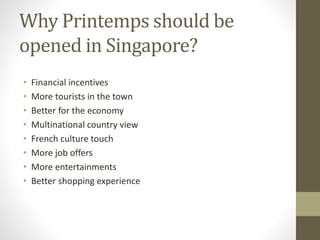 Why Printemps should be
opened in Singapore?
• Financial incentives
• More tourists in the town
• Better for the economy
• Multinational country view
• French culture touch
• More job offers
• More entertainments
• Better shopping experience
 