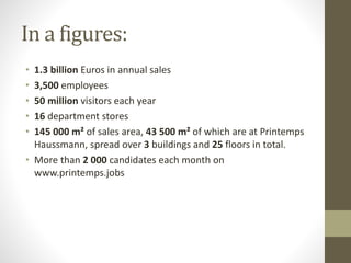 In a figures:
• 1.3 billion Euros in annual sales
• 3,500 employees
• 50 million visitors each year
• 16 department stores
• 145 000 m² of sales area, 43 500 m² of which are at Printemps
Haussmann, spread over 3 buildings and 25 floors in total.
• More than 2 000 candidates each month on
www.printemps.jobs
 
