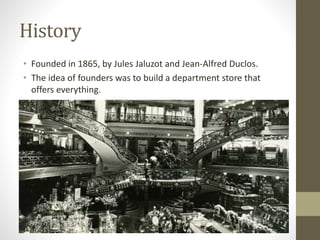 History
• Founded in 1865, by Jules Jaluzot and Jean-Alfred Duclos.
• The idea of founders was to build a department store that
offers everything.
 