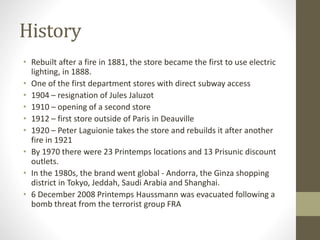 History
• Rebuilt after a fire in 1881, the store became the first to use electric
lighting, in 1888.
• One of the first department stores with direct subway access
• 1904 – resignation of Jules Jaluzot
• 1910 – opening of a second store
• 1912 – first store outside of Paris in Deauville
• 1920 – Peter Laguionie takes the store and rebuilds it after another
fire in 1921
• By 1970 there were 23 Printemps locations and 13 Prisunic discount
outlets.
• In the 1980s, the brand went global - Andorra, the Ginza shopping
district in Tokyo, Jeddah, Saudi Arabia and Shanghai.
• 6 December 2008 Printemps Haussmann was evacuated following a
bomb threat from the terrorist group FRA
 