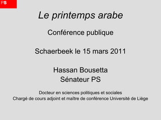 Le printemps arabe
                 Conférence publique

          Schaerbeek le 15 mars 2011

                    Hassan Bousetta
                     Sénateur PS
            Docteur en sciences politiques et sociales
Chargé de cours adjoint et maître de conférence Université de Liège
 