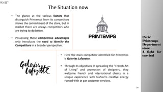 The Situation now
• The glance at the various factors that
distinguish Printemps from its competitors
shows the commitment of the store, but in
market there are always competitors who
are trying to do better.
• Possessing these competitive advantages
only introduces the need to identify the
Competitors in a broader perspective.
• Here the main competitor identified for Printemps
is Galeries Lafayette.
• Through its objectives of spreading the "French Art
of Living" and promotion of designers, they
welcome French and international clients in a
unique experience with fashion's creative energy
rooted with at par customer services.
14
Paris’
Printemps
Department
store :
A fight for
survival
 