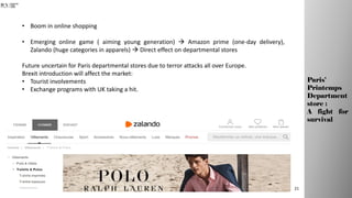 • Boom in online shopping
• Emerging online game ( aiming young generation)  Amazon prime (one-day delivery),
Zalando (huge categories in apparels)  Direct effect on departmental stores
Future uncertain for Paris departmental stores due to terror attacks all over Europe.
Brexit introduction will affect the market:
• Tourist involvements
• Exchange programs with UK taking a hit.
21
Paris’
Printemps
Department
store :
A fight for
survival
 