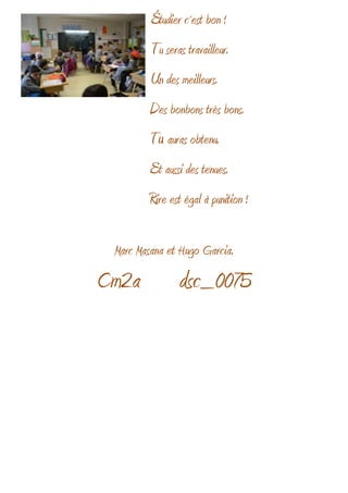 Étudier c´est bon !
Tu seras travailleur.
Un des meilleurs.
Des bonbons très bons.
Tu auras obtenu.
Et aussi des tenues.
Rire est égal à punition !
Marc Masana et Hugo Garcia.
Cm2a dsc_0075
 