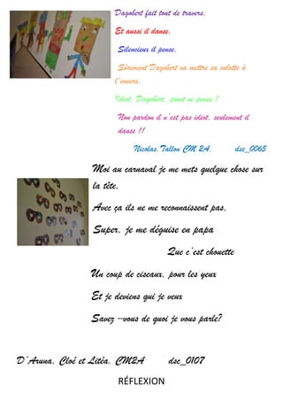 Dagobert fait tout de travers,
Et aussi il danse,
Silencieux il pense,
Sûrement Dagobert va mettre sa culotte à
l´envers,
Idiot, Dagobert, point ne pense !
Non pardon il n’est pas idiot, seulement il
danse !!
Nicolas.Tallon CM 2A. dsc_0065
Moi au carnaval je me mets quelque chose sur
la tête,
Avec ça ils ne me reconnaissent pas,
Super, je me déguise en papa
Que c’est chouette
Un coup de ciseaux, pour les yeux
Et je deviens qui je veux
Savez –vous de quoi je vous parle?
D’Aruna, Cloé et Litéa. CM2A dsc_0107
RÉFLEXION
 
